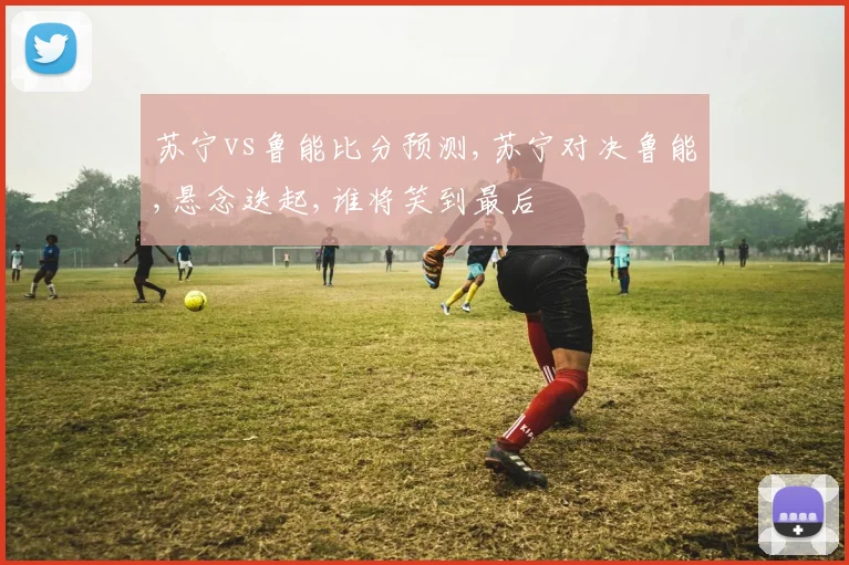 苏宁vs鲁能比分预测,苏宁对决鲁能,悬念迭起,谁将笑到最后