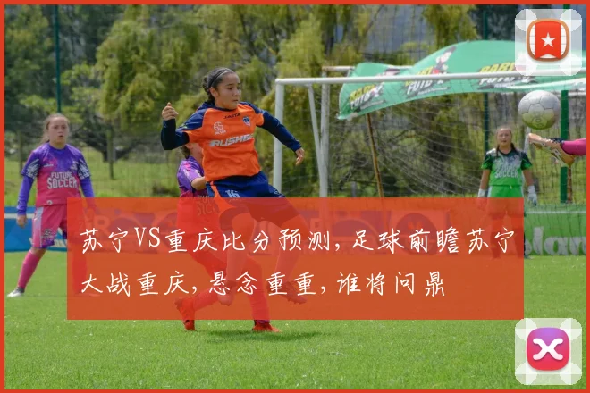 苏宁VS重庆比分预测,足球前瞻苏宁大战重庆,悬念重重,谁将问鼎
