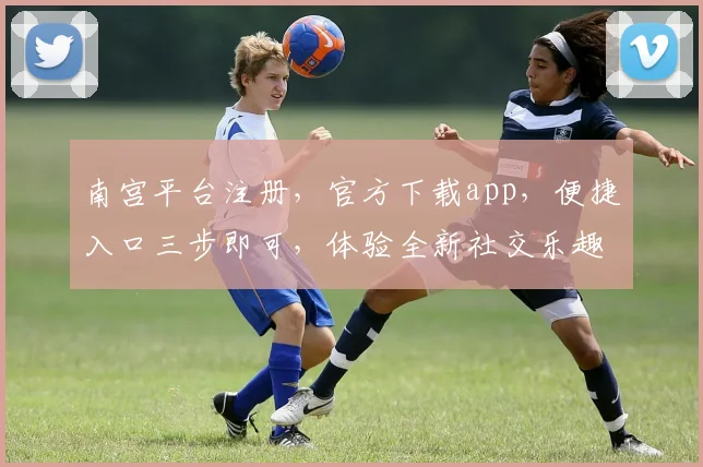 南宫平台注册，官方下载app，便捷入口三步即可，体验全新社交乐趣，不容错过