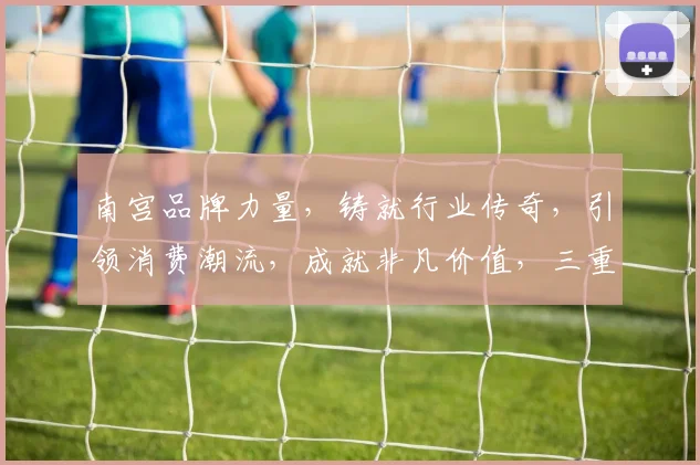 南宫品牌力量，铸就行业传奇，引领消费潮流，成就非凡价值，三重优势，共筑辉煌未来。