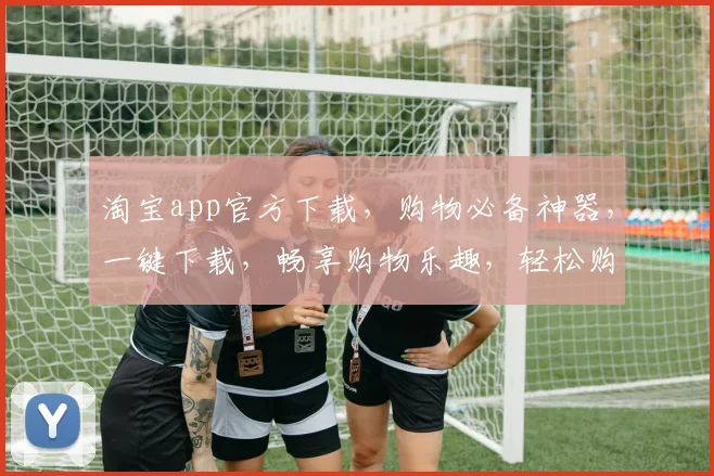 淘宝app官方下载，购物必备神器，一键下载，畅享购物乐趣，轻松购物，尽在掌握，三步搞定