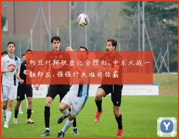 约旦对阿联酋比分预测,中东大战一触即发,强强对决谁将称霸